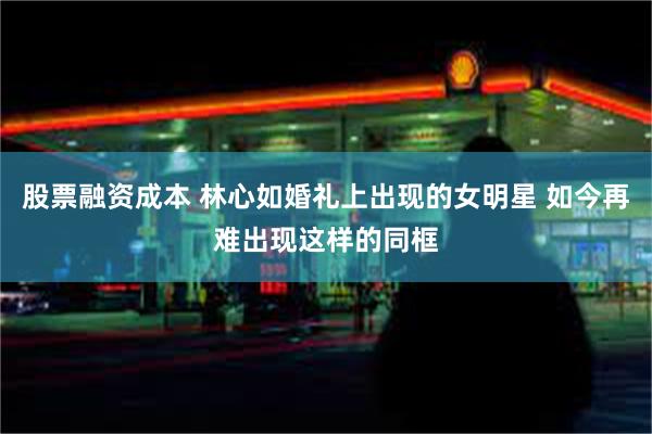 股票融资成本 林心如婚礼上出现的女明星 如今再难出现这样的同框