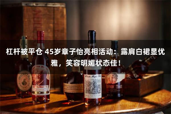 杠杆被平仓 45岁章子怡亮相活动：露肩白裙显优雅，笑容明媚状态佳！