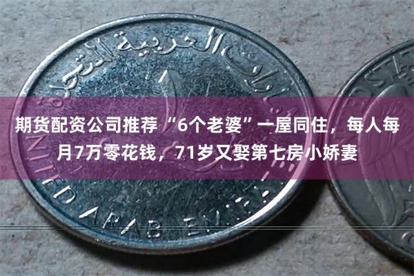 期货配资公司推荐 “6个老婆”一屋同住，每人每月7万零花钱，71岁又娶第七房小娇妻