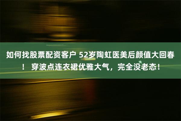 如何找股票配资客户 52岁陶虹医美后颜值大回春！ 穿波点连衣裙优雅大气，完全没老态！