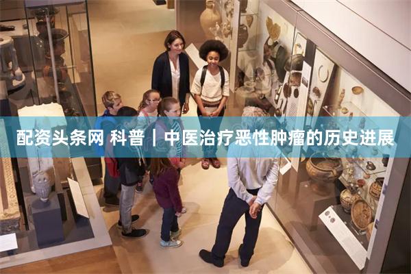 配资头条网 科普｜中医治疗恶性肿瘤的历史进展