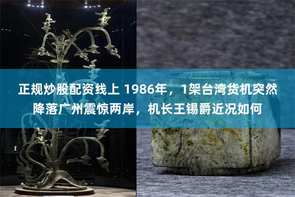 正规炒股配资线上 1986年，1架台湾货机突然降落广州震惊两岸，机长王锡爵近况如何