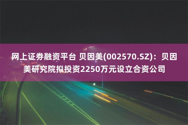 网上证劵融资平台 贝因美(002570.SZ)：贝因美研究院拟投资2250万元设立合资公司