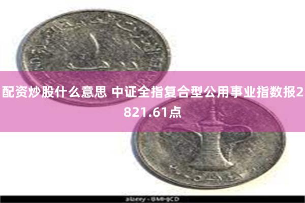 配资炒股什么意思 中证全指复合型公用事业指数报2821.61点