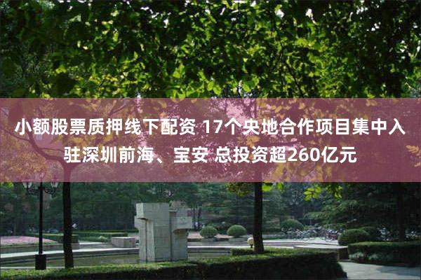 小额股票质押线下配资 17个央地合作项目集中入驻深圳前海、宝安 总投资超260亿元