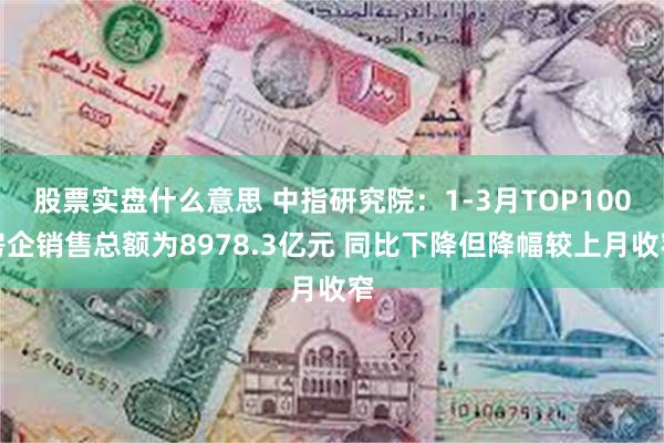 股票实盘什么意思 中指研究院：1-3月TOP100房企销售总额为8978.3亿元 同比下降但降幅较上月收窄