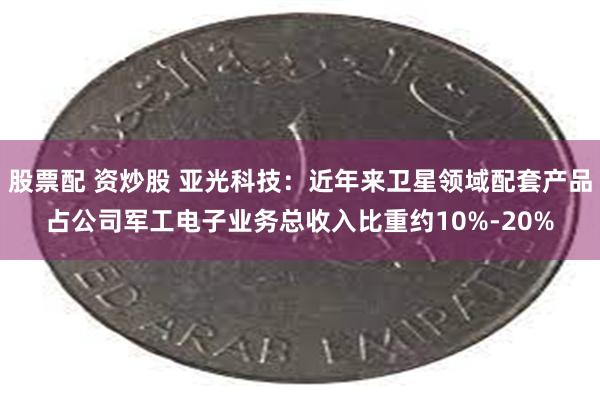 股票配 资炒股 亚光科技：近年来卫星领域配套产品占公司军工电子业务总收入比重约10%-20%