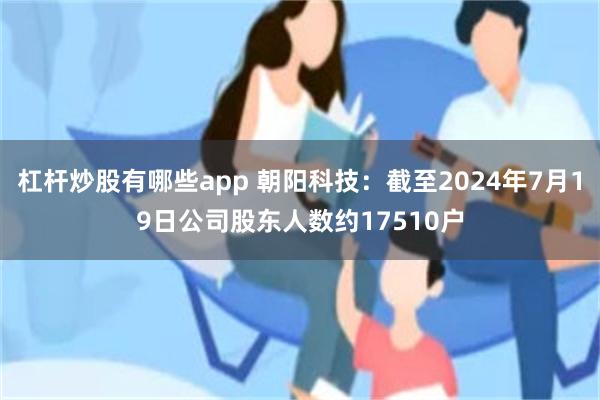 杠杆炒股有哪些app 朝阳科技：截至2024年7月19日公司股东人数约17510户