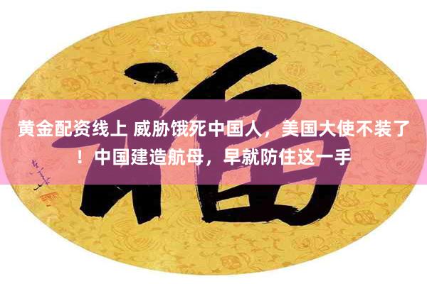 黄金配资线上 威胁饿死中国人，美国大使不装了！中国建造航母，早就防住这一手