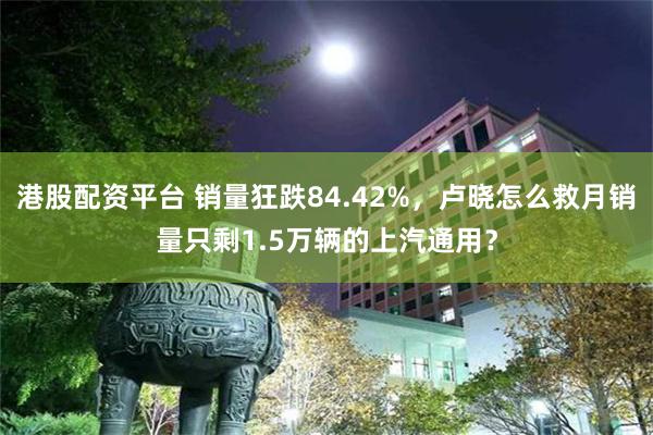 港股配资平台 销量狂跌84.42%，卢晓怎么救月销量只剩1.5万辆的上汽通用？