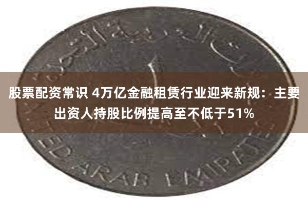 股票配资常识 4万亿金融租赁行业迎来新规：主要出资人持股比例提高至不低于51%