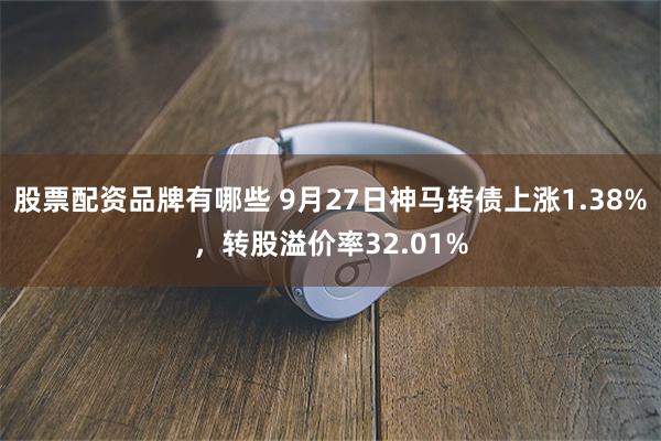 股票配资品牌有哪些 9月27日神马转债上涨1.38%，转股溢价率32.01%