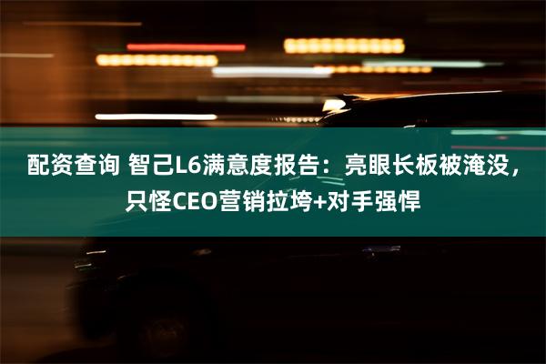 配资查询 智己L6满意度报告：亮眼长板被淹没，只怪CEO营销拉垮+对手强悍