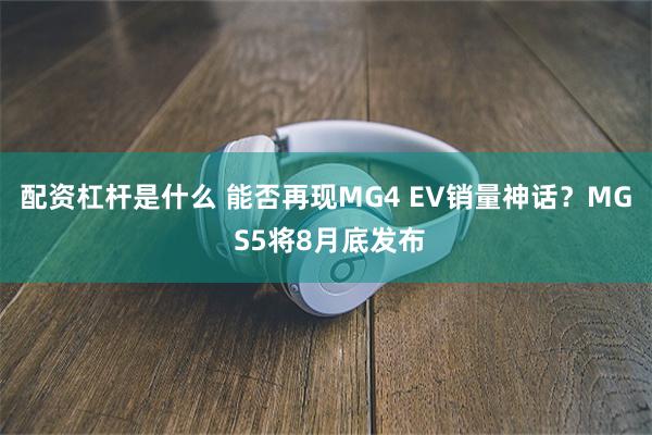 配资杠杆是什么 能否再现MG4 EV销量神话？MG S5将8月底发布