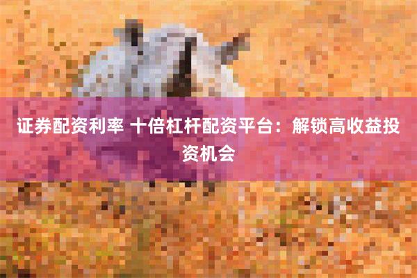 证券配资利率 十倍杠杆配资平台：解锁高收益投资机会