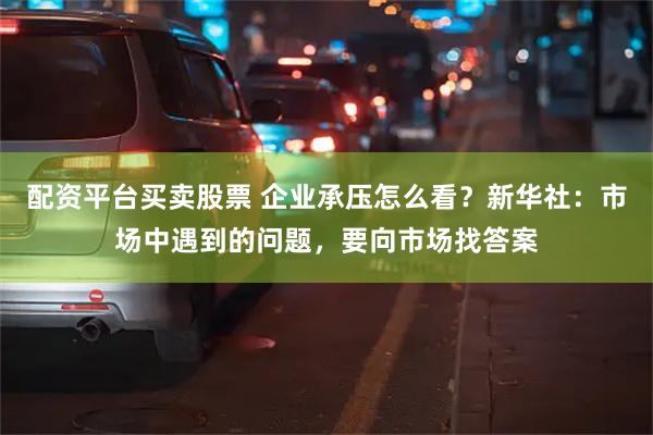 配资平台买卖股票 企业承压怎么看？新华社：市场中遇到的问题，要向市场找答案