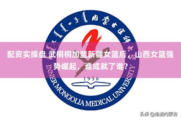 配资实操盘 武桐桐加盟新疆女篮后，山西女篮强势崛起，谁成就了谁？