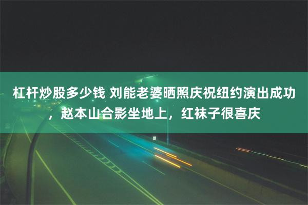 杠杆炒股多少钱 刘能老婆晒照庆祝纽约演出成功，赵本山合影坐地上，红袜子很喜庆