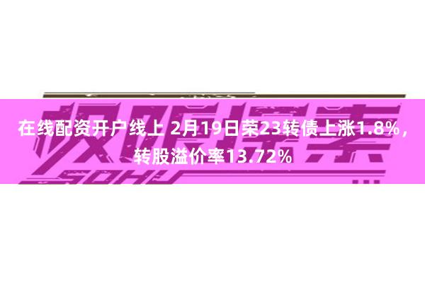 在线配资开户线上 2月19日荣23转债上涨1.8%，转股溢价率13.72%